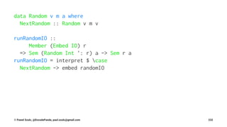 data Random v m a where
NextRandom :: Random v m v
runRandomIO ::
Member (Embed IO) r
=> Sem (Random Int ': r) a -> Sem r a
runRandomIO = interpret $ case
NextRandom -> embed randomIO
© Pawel Szulc, @EncodePanda, paul.szulc@gmail.com 232
 