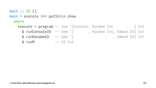 main :: IO ()
main = execute >>= putStrLn.show
where
execute = program -- Sem '[Console, Random Int ] Int
& runConsoleIO -- Sem '[ , Random Int, Embed IO] Int
& runRandomIO -- Sem '[ , Embed IO] Int
& runM -- IO Int
© Pawel Szulc, @EncodePanda, paul.szulc@gmail.com 237
 