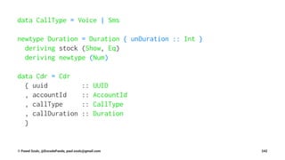 data CallType = Voice | Sms
newtype Duration = Duration { unDuration :: Int }
deriving stock (Show, Eq)
deriving newtype (Num)
data Cdr = Cdr
{ uuid :: UUID
, accountId :: AccountId
, callType :: CallType
, callDuration :: Duration
}
© Pawel Szulc, @EncodePanda, paul.szulc@gmail.com 242
 