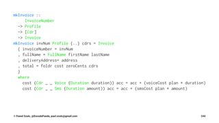 mkInvoice ::
InvoiceNumber
-> Profile
-> [Cdr]
-> Invoice
mkInvoice invNum Profile {..} cdrs = Invoice
{ invoiceNumber = invNum
, fullName = FullName firstName lastName
, deliveryAddress= address
, total = foldr cost zeroCents cdrs
}
where
cost (Cdr _ _ Voice (Duration duration)) acc = acc + (voiceCost plan * duration)
cost (Cdr _ _ Sms (Duration amount)) acc = acc + (smsCost plan * amount)
© Pawel Szulc, @EncodePanda, paul.szulc@gmail.com 244
 