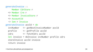 generateInvoice ::
Member CdrStore r
=> Member Crm r
=> Member InvoiceStore r
=> AccountId
-> Sem r Invoice
generateInvoice accId = do
invNumber <- genNextInvoiceNumber accId
profile <- getProfile accId
cdrs <- fetchCdrs accId
let invoice = mkInvoice invNumber profile cdrs
storeInvoice accId invoice
return invoice
© Pawel Szulc, @EncodePanda, paul.szulc@gmail.com 265
 