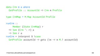 data Crm m a where
GetProfile :: AccountId -> Crm m Profile
type CrmMap = M.Map AccountId Profile
runCrm ::
Member (State CrmMap) r
=> Sem (Crm ': r) a
-> Sem r a
runCrm = interpret $ case
GetProfile accountId -> gets (m -> m M.! accountId)
© Pawel Szulc, @EncodePanda, paul.szulc@gmail.com 266
 