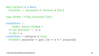 data CdrStore m a where
FetchCdrs :: AccountId -> CdrStore m [Cdr]
type CdrMap = M.Map AccountId [Cdr]
runCdrStore ::
Member (State CdrMap) r
=> Sem (CdrStore ': r) a
-> Sem r a
runCdrStore = interpret $ case
FetchCdrs accountId -> gets (m -> m M.! accountId)
© Pawel Szulc, @EncodePanda, paul.szulc@gmail.com 267
 