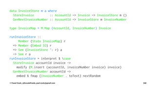 data InvoiceStore m a where
StoreInvoice :: AccountId -> Invoice -> InvoiceStore m ()
GenNextInvoiceNumber :: AccountId -> InvoiceStore m InvoiceNumber
type InvoiceMap = M.Map (AccountId, InvoiceNumber) Invoice
runInvoiceStore ::
Member (State InvoiceMap) r
=> Member (Embed IO) r
=> Sem (InvoiceStore ': r) a
-> Sem r a
runInvoiceStore = interpret $ case
StoreInvoice accountId invoice ->
modify (M.insert (accountId, invoiceNumber invoice) invoice)
GenNextInvoiceNumber accountId ->
embed $ fmap (InvoiceNumber . toText) nextRandom
© Pawel Szulc, @EncodePanda, paul.szulc@gmail.com 268
 