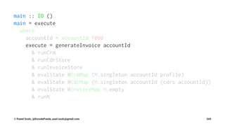 main :: IO ()
main = execute
where
accountId = AccountId 1000
execute = generateInvoice accountId
& runCrm
& runCdrStore
& runInvoiceStore
& evalState @CrmMap (M.singleton accountId profile)
& evalState @CdrMap (M.singleton accountId (cdrs accountId))
& evalState @InvoiceMap M.empty
& runM
© Pawel Szulc, @EncodePanda, paul.szulc@gmail.com 269
 