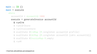 main :: IO ()
main = execute
where
accountId = AccountId 1000
execute = generateInvoice accountId
& runCrm
& runCdrStore
& runInvoiceStore
& evalState @CrmMap (M.singleton accountId profile)
& evalState @CdrMap (M.singleton accountId (cdrs accountId))
& evalState @InvoiceMap M.empty
& runM
© Pawel Szulc, @EncodePanda, paul.szulc@gmail.com 270
 