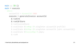 main :: IO ()
main = execute
where
accountId = AccountId 1000
execute = generateInvoice accountId
& runCrm
& runCdrStore
& runInvoiceStore
& evalState @CrmMap (M.singleton accountId profile)
& evalState @CdrMap (M.singleton accountId (cdrs accountId))
& evalState @InvoiceMap M.empty
& runM
© Pawel Szulc, @EncodePanda, paul.szulc@gmail.com 271
 