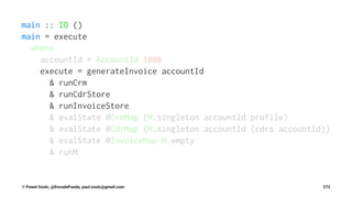 main :: IO ()
main = execute
where
accountId = AccountId 1000
execute = generateInvoice accountId
& runCrm
& runCdrStore
& runInvoiceStore
& evalState @CrmMap (M.singleton accountId profile)
& evalState @CdrMap (M.singleton accountId (cdrs accountId))
& evalState @InvoiceMap M.empty
& runM
© Pawel Szulc, @EncodePanda, paul.szulc@gmail.com 272
 