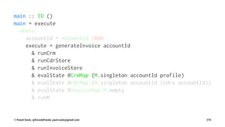 main :: IO ()
main = execute
where
accountId = AccountId 1000
execute = generateInvoice accountId
& runCrm
& runCdrStore
& runInvoiceStore
& evalState @CrmMap (M.singleton accountId profile)
& evalState @CdrMap (M.singleton accountId (cdrs accountId))
& evalState @InvoiceMap M.empty
& runM
© Pawel Szulc, @EncodePanda, paul.szulc@gmail.com 275
 