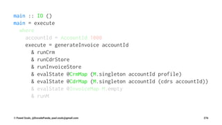 main :: IO ()
main = execute
where
accountId = AccountId 1000
execute = generateInvoice accountId
& runCrm
& runCdrStore
& runInvoiceStore
& evalState @CrmMap (M.singleton accountId profile)
& evalState @CdrMap (M.singleton accountId (cdrs accountId))
& evalState @InvoiceMap M.empty
& runM
© Pawel Szulc, @EncodePanda, paul.szulc@gmail.com 276
 