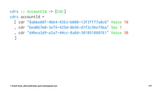 cdrs :: AccountId -> [Cdr]
cdrs accountId =
[ cdr "8abbe08f-4b64-4263-b000-13f3ff77a0c6" Voice 10
, cdr "bed067b0-3e79-429d-8b96-d1f2c96e79ba" Sms 1
, cdr "d4bea3d9-a2a7-44cc-8a8d-301051860761" Voice 30
]
© Pawel Szulc, @EncodePanda, paul.szulc@gmail.com 277
 