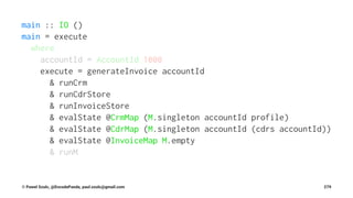 main :: IO ()
main = execute
where
accountId = AccountId 1000
execute = generateInvoice accountId
& runCrm
& runCdrStore
& runInvoiceStore
& evalState @CrmMap (M.singleton accountId profile)
& evalState @CdrMap (M.singleton accountId (cdrs accountId))
& evalState @InvoiceMap M.empty
& runM
© Pawel Szulc, @EncodePanda, paul.szulc@gmail.com 279
 