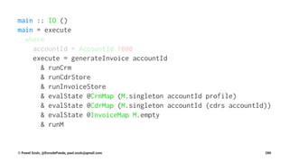 main :: IO ()
main = execute
where
accountId = AccountId 1000
execute = generateInvoice accountId
& runCrm
& runCdrStore
& runInvoiceStore
& evalState @CrmMap (M.singleton accountId profile)
& evalState @CdrMap (M.singleton accountId (cdrs accountId))
& evalState @InvoiceMap M.empty
& runM
© Pawel Szulc, @EncodePanda, paul.szulc@gmail.com 280
 