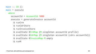 main :: IO ()
main = execute
where
accountId = AccountId 1000
execute = generateInvoice accountId
& runCrm
& runCdrStore
& runInvoiceStore
& evalState @CrmMap (M.singleton accountId profile)
& evalState @CdrMap (M.singleton accountId (cdrs accountId))
& evalState @InvoiceMap M.empty
& runM
© Pawel Szulc, @EncodePanda, paul.szulc@gmail.com 281
 