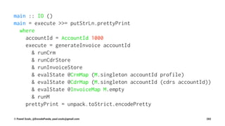 main :: IO ()
main = execute >>= putStrLn.prettyPrint
where
accountId = AccountId 1000
execute = generateInvoice accountId
& runCrm
& runCdrStore
& runInvoiceStore
& evalState @CrmMap (M.singleton accountId profile)
& evalState @CdrMap (M.singleton accountId (cdrs accountId))
& evalState @InvoiceMap M.empty
& runM
prettyPrint = unpack.toStrict.encodePretty
© Pawel Szulc, @EncodePanda, paul.szulc@gmail.com 282
 