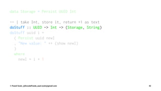 data Storage = Persist UUID Int
-- | take Int, store it, return +1 as text
doStuff :: UUID -> Int -> (Storage, String)
doStuff uuid i =
( Persist uuid newI
, "New value: " ++ (show newI)
)
where
newI = i + 1
© Pawel Szulc, @EncodePanda, paul.szulc@gmail.com 42
 