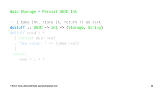 data Storage = Persist UUID Int
-- | take Int, store it, return +1 as text
doStuff :: UUID -> Int -> (Storage, String)
doStuff uuid i =
( Persist uuid newI
, "New value: " ++ (show newI)
)
where
newI = i + 1
© Pawel Szulc, @EncodePanda, paul.szulc@gmail.com 43
 