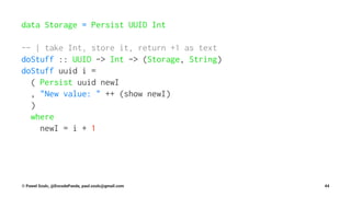 data Storage = Persist UUID Int
-- | take Int, store it, return +1 as text
doStuff :: UUID -> Int -> (Storage, String)
doStuff uuid i =
( Persist uuid newI
, "New value: " ++ (show newI)
)
where
newI = i + 1
© Pawel Szulc, @EncodePanda, paul.szulc@gmail.com 44
 