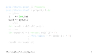 prop_returns_plus1 :: Property
prop_returns_plus1 = property $ do
-- given
i <- Gen.int
uuid <- genUUID
-- when
let result = doStuff uuid i
-- then
let expected = ( Persist uuid (i + 1)
, "New value: " ++ (show $ i + 1)
)
result === expected
© Pawel Szulc, @EncodePanda, paul.szulc@gmail.com 46
 