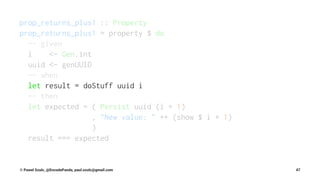 prop_returns_plus1 :: Property
prop_returns_plus1 = property $ do
-- given
i <- Gen.int
uuid <- genUUID
-- when
let result = doStuff uuid i
-- then
let expected = ( Persist uuid (i + 1)
, "New value: " ++ (show $ i + 1)
)
result === expected
© Pawel Szulc, @EncodePanda, paul.szulc@gmail.com 47
 