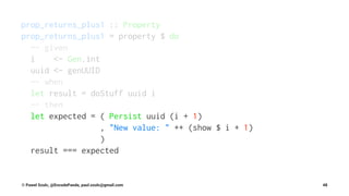 prop_returns_plus1 :: Property
prop_returns_plus1 = property $ do
-- given
i <- Gen.int
uuid <- genUUID
-- when
let result = doStuff uuid i
-- then
let expected = ( Persist uuid (i + 1)
, "New value: " ++ (show $ i + 1)
)
result === expected
© Pawel Szulc, @EncodePanda, paul.szulc@gmail.com 48
 