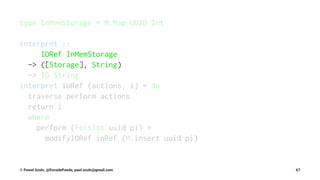 type InMemStorage = M.Map UUID Int
interpret ::
IORef InMemStorage
-> ([Storage], String)
-> IO String
interpret ioRef (actions, i) = do
traverse perform actions
return i
where
perform (Persist uuid pi) =
modifyIORef ioRef (M.insert uuid pi)
© Pawel Szulc, @EncodePanda, paul.szulc@gmail.com 67
 