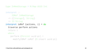 type InMemStorage = M.Map UUID Int
interpret ::
IORef InMemStorage
-> ([Storage], String)
-> IO String
interpret ioRef (actions, i) = do
traverse perform actions
return i
where
perform (Persist uuid pi) =
modifyIORef ioRef (M.insert uuid pi)
© Pawel Szulc, @EncodePanda, paul.szulc@gmail.com 69
 