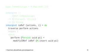 type InMemStorage = M.Map UUID Int
interpret ::
IORef InMemStorage
-> ([Storage], String)
-> IO String
interpret ioRef (actions, i) = do
traverse perform actions
return i
where
perform (Persist uuid pi) =
modifyIORef ioRef (M.insert uuid pi)
© Pawel Szulc, @EncodePanda, paul.szulc@gmail.com 70
 
