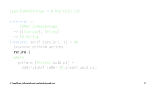type InMemStorage = M.Map UUID Int
interpret ::
IORef InMemStorage
-> ([Storage], String)
-> IO String
interpret ioRef (actions, i) = do
traverse perform actions
return i
where
perform (Persist uuid pi) =
modifyIORef ioRef (M.insert uuid pi)
© Pawel Szulc, @EncodePanda, paul.szulc@gmail.com 71
 