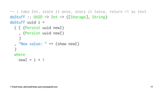 -- | take Int, store it once, story it twice, return +1 as text
doStuff :: UUID -> Int -> ([Storage], String)
doStuff uuid i =
( [ (Persist uuid newI)
, (Persist uuid newI)
]
, "New value: " ++ (show newI)
)
where
newI = i + 1
© Pawel Szulc, @EncodePanda, paul.szulc@gmail.com 77
 