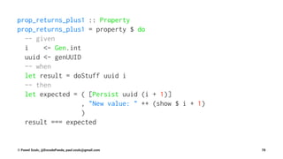 prop_returns_plus1 :: Property
prop_returns_plus1 = property $ do
-- given
i <- Gen.int
uuid <- genUUID
-- when
let result = doStuff uuid i
-- then
let expected = ( [Persist uuid (i + 1)]
, "New value: " ++ (show $ i + 1)
)
result === expected
© Pawel Szulc, @EncodePanda, paul.szulc@gmail.com 78
 