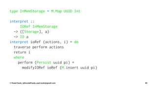 type InMemStorage = M.Map UUID Int
interpret ::
IORef InMemStorage
-> ([Storage], a)
-> IO a
interpret ioRef (actions, i) = do
traverse perform actions
return i
where
perform (Persist uuid pi) =
modifyIORef ioRef (M.insert uuid pi)
© Pawel Szulc, @EncodePanda, paul.szulc@gmail.com 85
 