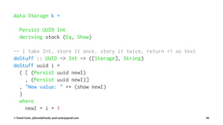 data Storage k =
Persist UUID Int
deriving stock (Eq, Show)
-- | take Int, store it once, story it twice, return +1 as text
doStuff :: UUID -> Int -> ([Storage], String)
doStuff uuid i =
( [ (Persist uuid newI)
, (Persist uuid newI)]
, "New value: " ++ (show newI)
)
where
newI = i + 1
© Pawel Szulc, @EncodePanda, paul.szulc@gmail.com 86
 