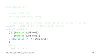 data Storage k =
Persist UUID Int
deriving stock (Eq, Show)
-- | take Int, store it once, story it twice, return +1 as text
doStuff :: UUID -> Int -> ([Storage], String)
doStuff uuid i =
( [ (Persist uuid newI)
, (Persist uuid newI)]
, "New value: " ++ (show newI)
)
where
newI = i + 1
© Pawel Szulc, @EncodePanda, paul.szulc@gmail.com 87
 