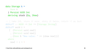 data Storage k =
Done k
| Persist UUID Int
deriving stock (Eq, Show)
-- | take Int, store it once, story it twice, return +1 as text
doStuff :: UUID -> Int -> [Storage String]
doStuff uuid i =
[ (Persist uuid newI)
, (Persist uuid newI)
, (Done $ "New value: " ++ (show newI))]
where
newI = i + 1
© Pawel Szulc, @EncodePanda, paul.szulc@gmail.com 88
 