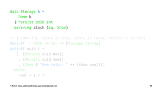 data Storage k =
Done k
| Persist UUID Int
deriving stock (Eq, Show)
-- | take Int, store it once, story it twice, return +1 as text
doStuff :: UUID -> Int -> [Storage String]
doStuff uuid i =
[ (Persist uuid newI)
, (Persist uuid newI)
, (Done $ "New value: " ++ (show newI))]
where
newI = i + 1
© Pawel Szulc, @EncodePanda, paul.szulc@gmail.com 89
 