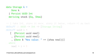 data Storage k =
Done k
| Persist UUID Int
deriving stock (Eq, Show)
-- | take Int, store it once, story it twice, return +1 as text
doStuff :: UUID -> Int -> [Storage String]
doStuff uuid i =
[ (Persist uuid newI)
, (Persist uuid newI)
, (Done $ "New value: " ++ (show newI))]
where
newI = i + 1
© Pawel Szulc, @EncodePanda, paul.szulc@gmail.com 90
 