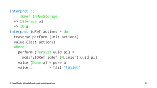 interpret ::
IORef InMemStorage
-> [Storage a]
-> IO a
interpret ioRef actions = do
traverse perform (init actions)
value (last actions)
where
perform (Persist uuid pi) =
modifyIORef ioRef (M.insert uuid pi)
value (Done a) = pure a
value _ = fail "failed"
© Pawel Szulc, @EncodePanda, paul.szulc@gmail.com 97
 