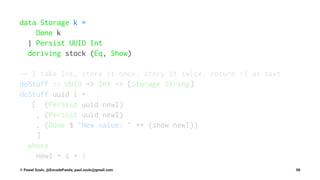 data Storage k =
Done k
| Persist UUID Int
deriving stock (Eq, Show)
-- | take Int, store it once, story it twice, return +1 as text
doStuff :: UUID -> Int -> [Storage String]
doStuff uuid i =
[ (Persist uuid newI)
, (Persist uuid newI)
, (Done $ "New value: " ++ (show newI))
]
where
newI = i + 1
© Pawel Szulc, @EncodePanda, paul.szulc@gmail.com 98
 