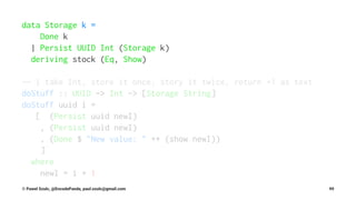 data Storage k =
Done k
| Persist UUID Int (Storage k)
deriving stock (Eq, Show)
-- | take Int, store it once, story it twice, return +1 as text
doStuff :: UUID -> Int -> [Storage String]
doStuff uuid i =
[ (Persist uuid newI)
, (Persist uuid newI)
, (Done $ "New value: " ++ (show newI))
]
where
newI = i + 1
© Pawel Szulc, @EncodePanda, paul.szulc@gmail.com 99
 