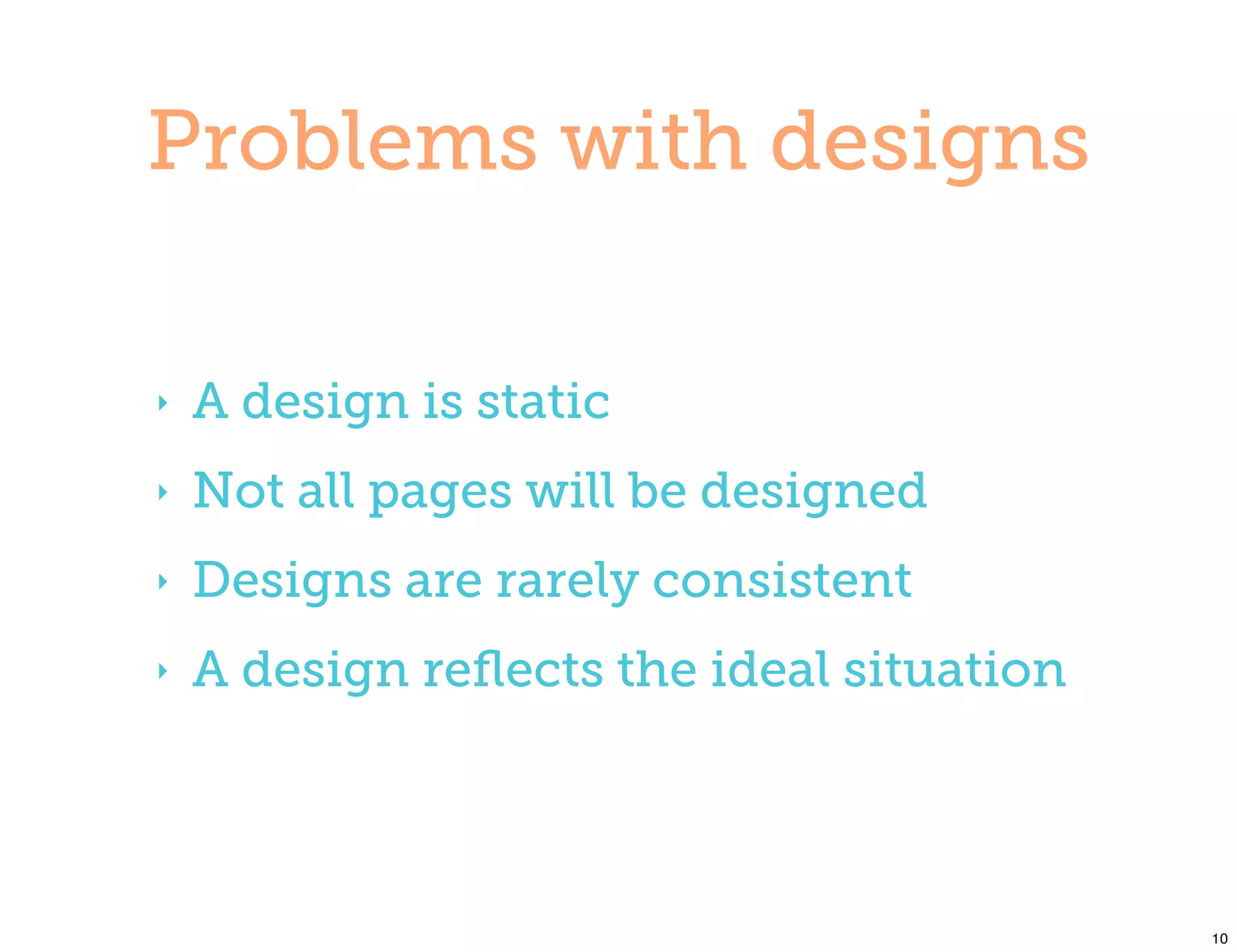 Problems with designs

‣   A design is static
‣   Not all pages will be designed
‣   Designs are rarely consistent
‣   A design reﬂects the ideal situation




                                           10
 