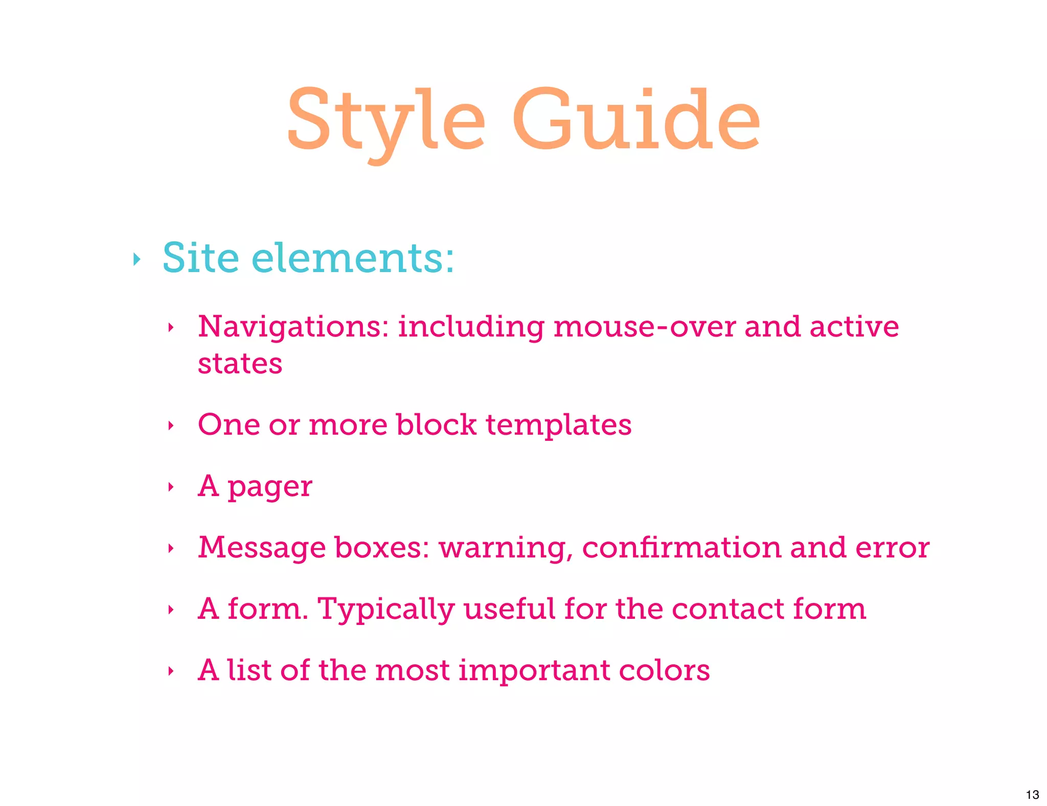 Style Guide
‣   Site elements:
    ‣   Navigations: including mouse-over and active
        states
    ‣   One or more block templates
    ‣   A pager
    ‣   Message boxes: warning, conﬁrmation and error
    ‣   A form. Typically useful for the contact form
    ‣   A list of the most important colors


                                                        13
 