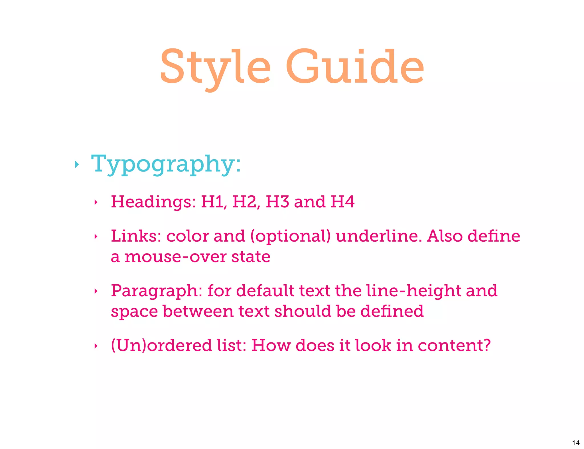 Style Guide
‣   Typography:
    ‣   Headings: H1, H2, H3 and H4
    ‣   Links: color and (optional) underline. Also deﬁne
        a mouse-over state
    ‣   Paragraph: for default text the line-height and
        space between text should be deﬁned
    ‣   (Un)ordered list: How does it look in content?




                                                            14
 
