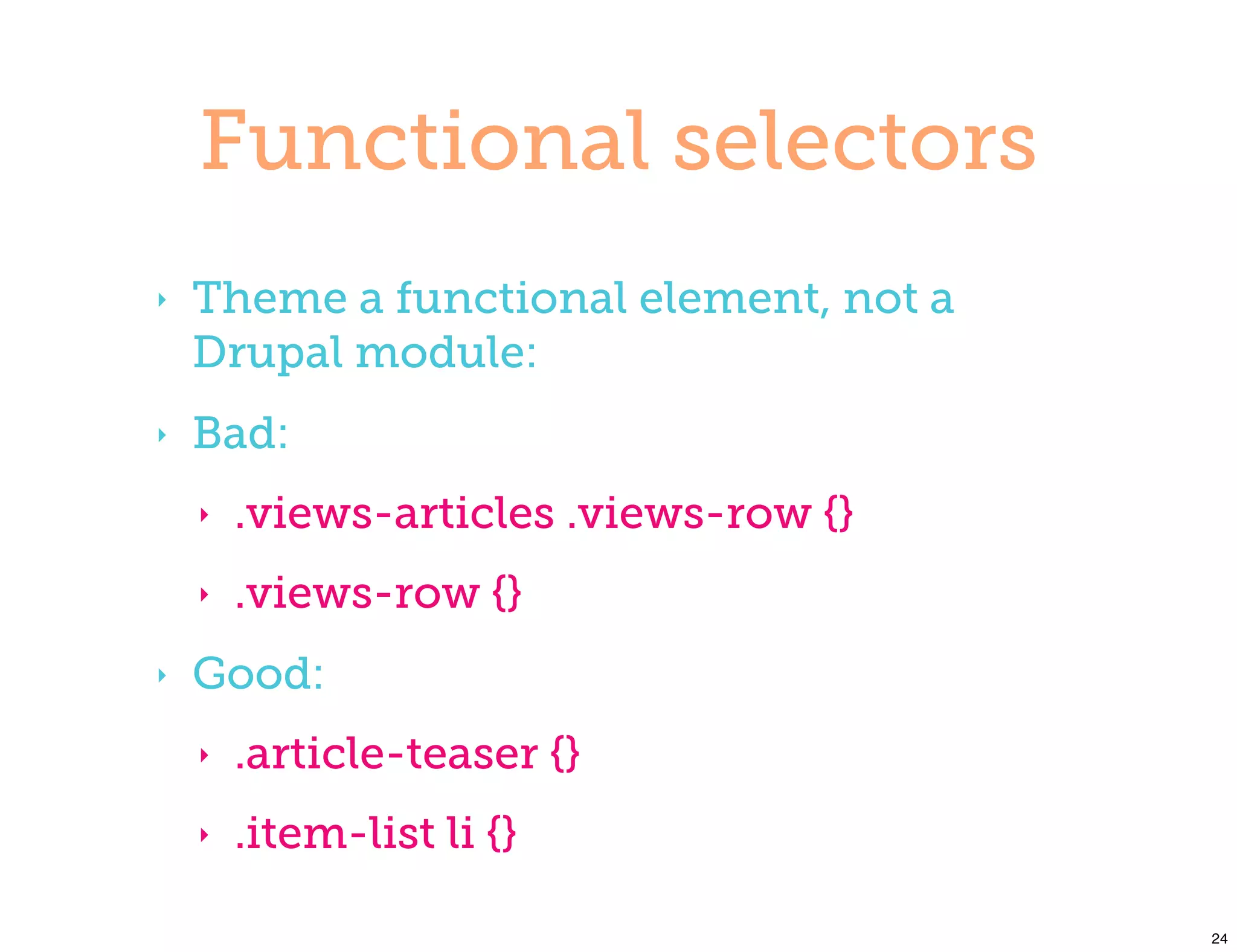 Functional selectors
‣   Theme a functional element, not a
    Drupal module:
‣   Bad:
    ‣   .views-articles .views-row {}
    ‣   .views-row {}
‣   Good:
    ‣   .article-teaser {}
    ‣   .item-list li {}

                                        24
 