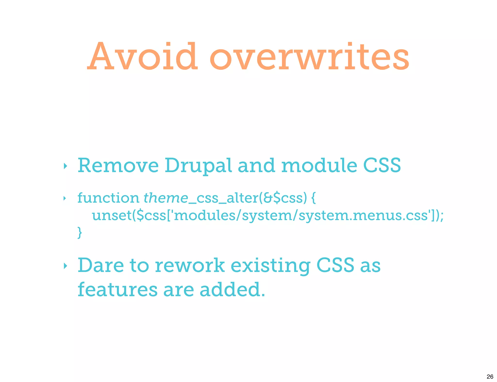 Avoid overwrites

‣   Remove Drupal and module CSS
‣   function theme_css_alter(&$css) {
      unset($css['modules/system/system.menus.css']);
    }

‣   Dare to rework existing CSS as
    features are added.



                                                        26
 