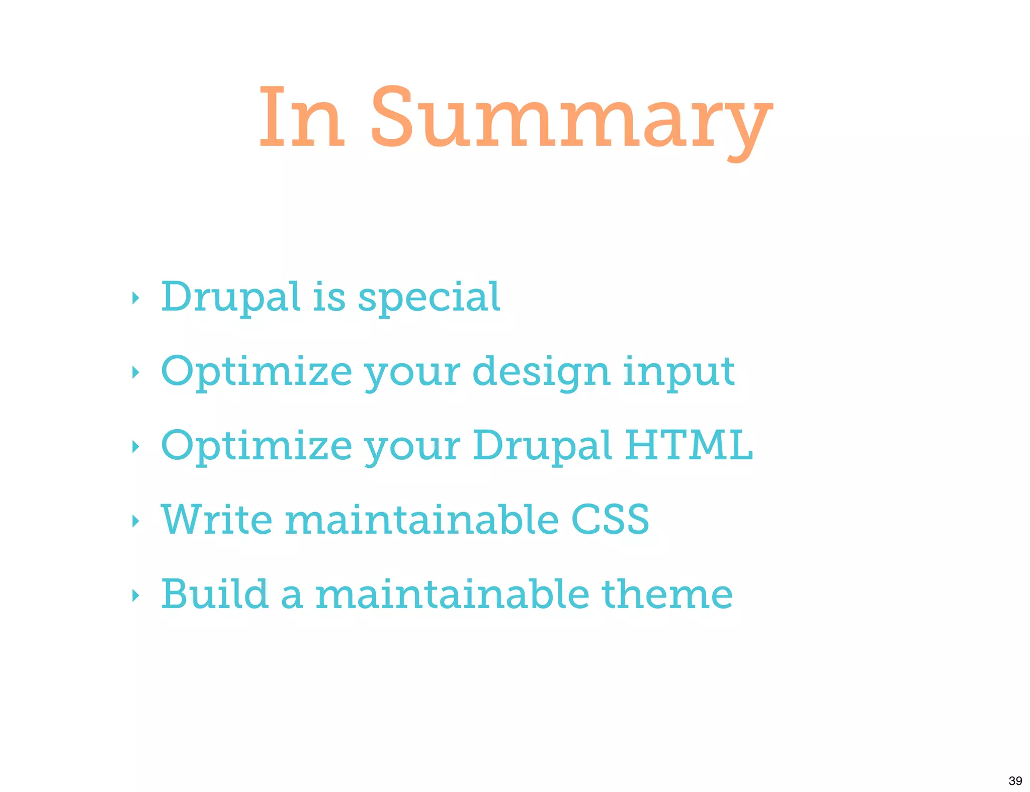 In Summary
‣   Drupal is special
‣   Optimize your design input
‣   Optimize your Drupal HTML
‣   Write maintainable CSS
‣   Build a maintainable theme



                                 39
 