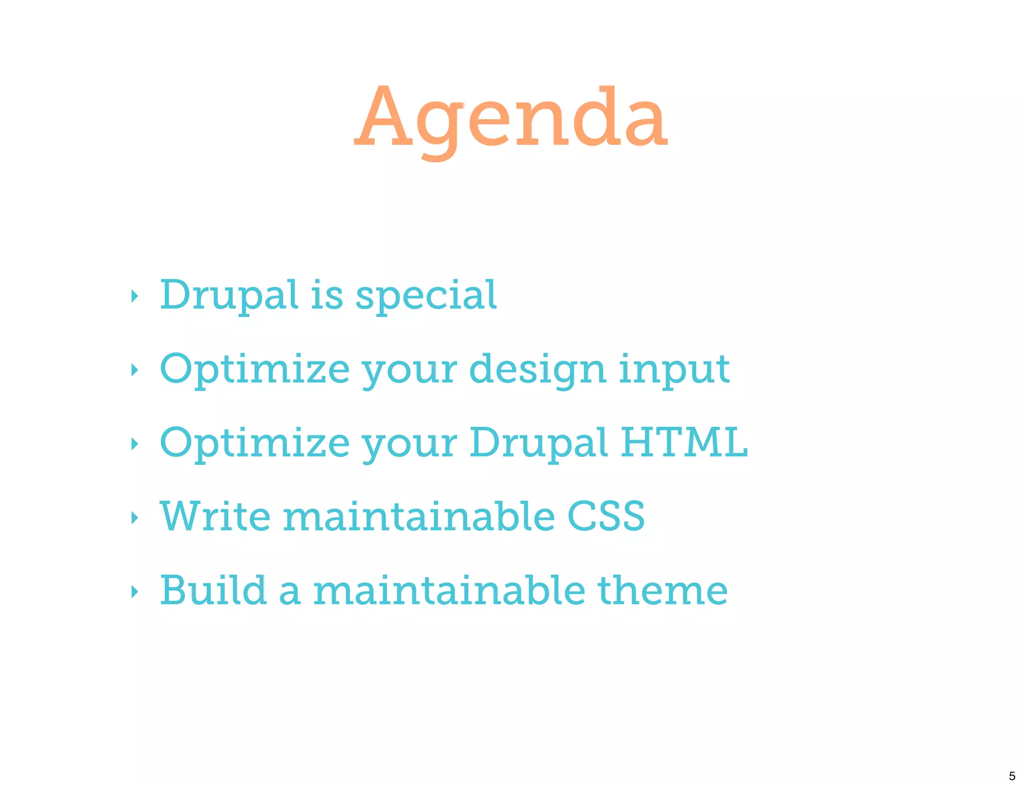 Agenda
‣   Drupal is special
‣   Optimize your design input
‣   Optimize your Drupal HTML
‣   Write maintainable CSS
‣   Build a maintainable theme



                                 5
 