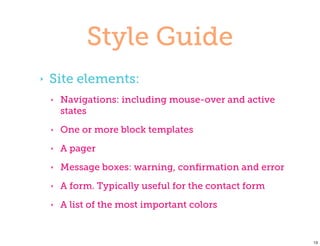 Style Guide
‣   Site elements:
    ‣   Navigations: including mouse-over and active
        states
    ‣   One or more block templates
    ‣   A pager
    ‣   Message boxes: warning, conﬁrmation and error
    ‣   A form. Typically useful for the contact form
    ‣   A list of the most important colors


                                                        13
 