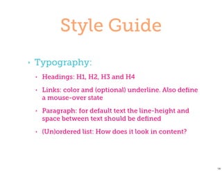Style Guide
‣   Typography:
    ‣   Headings: H1, H2, H3 and H4
    ‣   Links: color and (optional) underline. Also deﬁne
        a mouse-over state
    ‣   Paragraph: for default text the line-height and
        space between text should be deﬁned
    ‣   (Un)ordered list: How does it look in content?




                                                            14
 