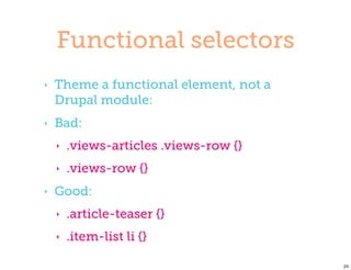 Functional selectors
‣   Theme a functional element, not a
    Drupal module:
‣   Bad:
    ‣   .views-articles .views-row {}
    ‣   .views-row {}
‣   Good:
    ‣   .article-teaser {}
    ‣   .item-list li {}

                                        24
 